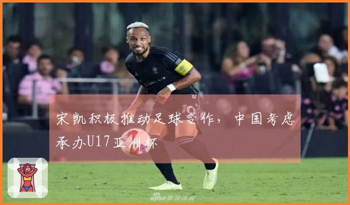 宋凯积极推动足球合作，中国考虑承办U17亚洲杯